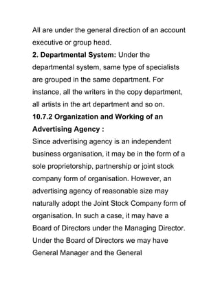 All are under the general direction of an account
executive or group head.
2. Departmental System: Under the
departmental system, same type of specialists
are grouped in the same department. For
instance, all the writers in the copy department,
all artists in the art department and so on.
10.7.2 Organization and Working of an
Advertising Agency :
Since advertising agency is an independent
business organisation, it may be in the form of a
sole proprietorship, partnership or joint stock
company form of organisation. However, an
advertising agency of reasonable size may
naturally adopt the Joint Stock Company form of
organisation. In such a case, it may have a
Board of Directors under the Managing Director.
Under the Board of Directors we may have
General Manager and the General
 