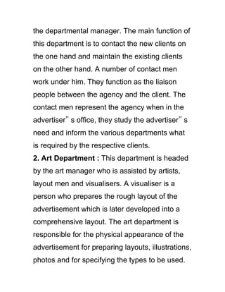 the departmental manager. The main function of
this department is to contact the new clients on
the one hand and maintain the existing clients
on the other hand. A number of contact men
work under him. They function as the liaison
people between the agency and the client. The
contact men represent the agency when in the
advertiser‟ s office, they study the advertiser‟ s
need and inform the various departments what
is required by the respective clients.
2. Art Department : This department is headed
by the art manager who is assisted by artists,
layout men and visualisers. A visualiser is a
person who prepares the rough layout of the
advertisement which is later developed into a
comprehensive layout. The art department is
responsible for the physical appearance of the
advertisement for preparing layouts, illustrations,
photos and for specifying the types to be used.
 