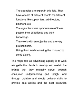  The agencies are expert in this field. They
have a team of different people for different
functions like copywriters, art directors,
planners, etc.
 The agencies make optimum use of these
people, their experience and their
knowledge.
 They work with an objective and are very
professionals.
 Hiring them leads in saving the costs up to
some extent.
The major role as advertising agency is to work
alongside the clients to develop and sustain the
brands that they mutually serve, through
consumer understanding and insight and
through creative and media delivery skills to
provide best advice and the best execution
 