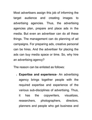 Most advertisers assign this job of informing the
target audience and creating images to
advertising agencies. Thus, the advertising
agencies plan, prepare and place ads in the
media. But even an advertiser can do all these
things. The management can do planning of ad
campaigns. For preparing ads, creative personal
can be hires. And the advertiser for placing the
ads can buy media space or time. So, why hire
an advertising agency?
The reason can be enlisted as follows:
Expertise and experience- An advertising
agency brings together people with the
required expertise and experience of the
various sub-disciplines of advertising. Thus,
it has the copywriters, visualizes,
researchers, photographers, directors,
planners and people who get business and
 