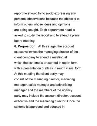 report he should try to avoid expressing any
personal observations because the object is to
inform others whose ideas and opinions
are being sought. Each department head is
asked to study the report and to attend a plans
board meeting.
6. Proposition : At this stage, the account
executive invites the managing director of the
client company to attend a meeting at
which the scheme is presented in report form
with a presentation of ideas in rough visual form.
At this meeting the client party may
consist of the managing director, marketing
manager, sales manager and advertising
manager and the members of the agency
party may include the account director, account
executive and the marketing director. Once the
scheme is approved and adopted in
 