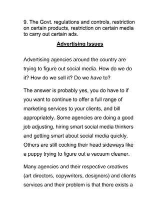 9. The Govt. regulations and controls, restriction
on certain products, restriction on certain media
to carry out certain ads.
Advertising Issues
Advertising agencies around the country are
trying to figure out social media. How do we do
it? How do we sell it? Do we have to?
The answer is probably yes, you do have to if
you want to continue to offer a full range of
marketing services to your clients, and bill
appropriately. Some agencies are doing a good
job adjusting, hiring smart social media thinkers
and getting smart about social media quickly.
Others are still cocking their head sideways like
a puppy trying to figure out a vacuum cleaner.
Many agencies and their respective creatives
(art directors, copywriters, designers) and clients
services and their problem is that there exists a
 