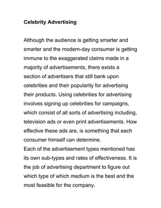 Celebrity Advertising
Although the audience is getting smarter and
smarter and the modern-day consumer is getting
immune to the exaggerated claims made in a
majority of advertisements, there exists a
section of advertisers that still bank upon
celebrities and their popularity for advertising
their products. Using celebrities for advertising
involves signing up celebrities for campaigns,
which consist of all sorts of advertising including,
television ads or even print advertisements. How
effective these ads are, is something that each
consumer himself can determine.
Each of the advertisement types mentioned has
its own sub-types and rates of effectiveness. It is
the job of advertising department to figure out
which type of which medium is the best and the
most feasible for the company.
 