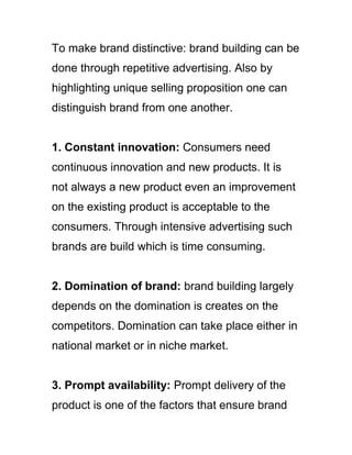 To make brand distinctive: brand building can be
done through repetitive advertising. Also by
highlighting unique selling proposition one can
distinguish brand from one another.
1. Constant innovation: Consumers need
continuous innovation and new products. It is
not always a new product even an improvement
on the existing product is acceptable to the
consumers. Through intensive advertising such
brands are build which is time consuming.
2. Domination of brand: brand building largely
depends on the domination is creates on the
competitors. Domination can take place either in
national market or in niche market.
3. Prompt availability: Prompt delivery of the
product is one of the factors that ensure brand
 