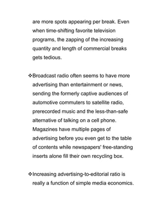 are more spots appearing per break. Even
when time-shifting favorite television
programs, the zapping of the increasing
quantity and length of commercial breaks
gets tedious.
Broadcast radio often seems to have more
advertising than entertainment or news,
sending the formerly captive audiences of
automotive commuters to satellite radio,
prerecorded music and the less-than-safe
alternative of talking on a cell phone.
Magazines have multiple pages of
advertising before you even get to the table
of contents while newspapers' free-standing
inserts alone fill their own recycling box.
Increasing advertising-to-editorial ratio is
really a function of simple media economics.
 