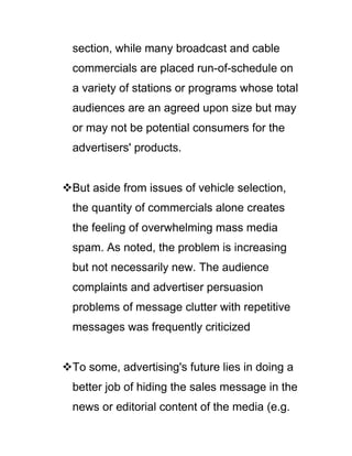 section, while many broadcast and cable
commercials are placed run-of-schedule on
a variety of stations or programs whose total
audiences are an agreed upon size but may
or may not be potential consumers for the
advertisers' products.
But aside from issues of vehicle selection,
the quantity of commercials alone creates
the feeling of overwhelming mass media
spam. As noted, the problem is increasing
but not necessarily new. The audience
complaints and advertiser persuasion
problems of message clutter with repetitive
messages was frequently criticized
To some, advertising's future lies in doing a
better job of hiding the sales message in the
news or editorial content of the media (e.g.
 