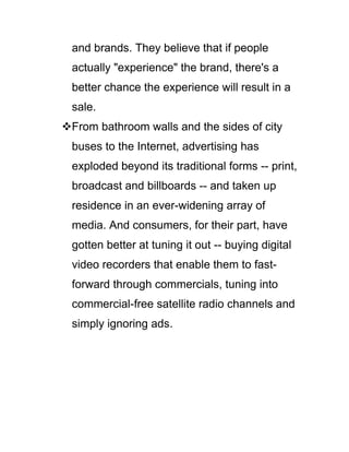 and brands. They believe that if people
actually "experience" the brand, there's a
better chance the experience will result in a
sale.
From bathroom walls and the sides of city
buses to the Internet, advertising has
exploded beyond its traditional forms -- print,
broadcast and billboards -- and taken up
residence in an ever-widening array of
media. And consumers, for their part, have
gotten better at tuning it out -- buying digital
video recorders that enable them to fast-
forward through commercials, tuning into
commercial-free satellite radio channels and
simply ignoring ads.
 