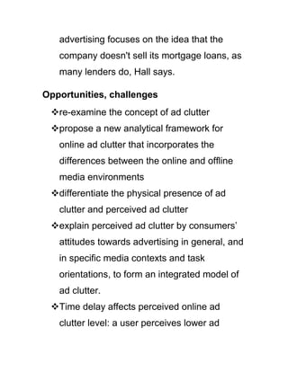 advertising focuses on the idea that the
company doesn't sell its mortgage loans, as
many lenders do, Hall says.
Opportunities, challenges
re-examine the concept of ad clutter
propose a new analytical framework for
online ad clutter that incorporates the
differences between the online and offline
media environments
differentiate the physical presence of ad
clutter and perceived ad clutter
explain perceived ad clutter by consumers‘
attitudes towards advertising in general, and
in specific media contexts and task
orientations, to form an integrated model of
ad clutter.
Time delay affects perceived online ad
clutter level: a user perceives lower ad
 