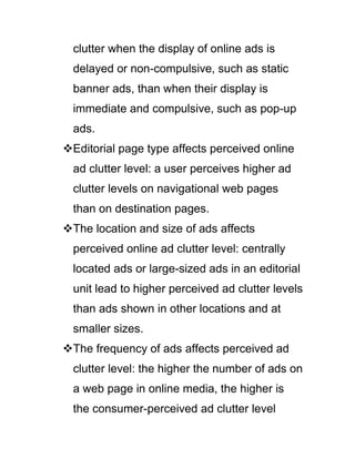 clutter when the display of online ads is
delayed or non-compulsive, such as static
banner ads, than when their display is
immediate and compulsive, such as pop-up
ads.
Editorial page type affects perceived online
ad clutter level: a user perceives higher ad
clutter levels on navigational web pages
than on destination pages.
The location and size of ads affects
perceived online ad clutter level: centrally
located ads or large-sized ads in an editorial
unit lead to higher perceived ad clutter levels
than ads shown in other locations and at
smaller sizes.
The frequency of ads affects perceived ad
clutter level: the higher the number of ads on
a web page in online media, the higher is
the consumer-perceived ad clutter level
 