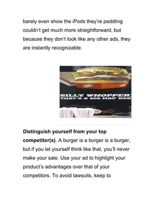 barely even show the iPods they‘re peddling
couldn‘t get much more straightforward, but
because they don‘t look like any other ads, they
are instantly recognizable.
Distinguish yourself from your top
competitor(s). A burger is a burger is a burger,
but if you let yourself think like that, you‘ll never
make your sale. Use your ad to highlight your
product‘s advantages over that of your
competitors. To avoid lawsuits, keep to
 