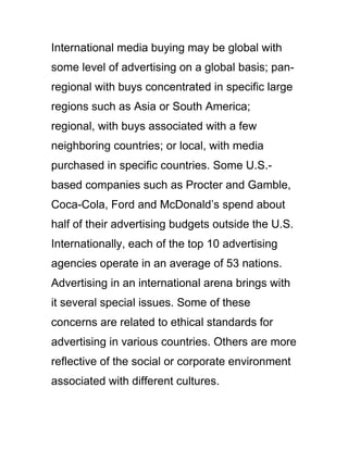 International media buying may be global with
some level of advertising on a global basis; pan-
regional with buys concentrated in specific large
regions such as Asia or South America;
regional, with buys associated with a few
neighboring countries; or local, with media
purchased in specific countries. Some U.S.-
based companies such as Procter and Gamble,
Coca-Cola, Ford and McDonald‘s spend about
half of their advertising budgets outside the U.S.
Internationally, each of the top 10 advertising
agencies operate in an average of 53 nations.
Advertising in an international arena brings with
it several special issues. Some of these
concerns are related to ethical standards for
advertising in various countries. Others are more
reflective of the social or corporate environment
associated with different cultures.
 