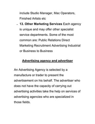include Studio Manager, Mac Operators,
Finished Artists etc
13. Other Marketing Services Each agency
is unique and may offer other specialist
service departments. Some of the most
common are: Public Relations Direct
Marketing Recruitment Advertising Industrial
or Business to Business
Advertising agency and advertiser
An Advertising Agency is selected by a
manufacture or trader to present the
advertisement on his behalf. The advertiser who
does not have the capacity of carrying out
advertising activities take the help on services of
advertising agencies who are specialized in
those fields.
 