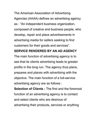 The American Association of Advertising
Agencies (AAAA) defines an advertising agency
as : ―An independent business organization,
composed of creative and business people, who
develop, repair and place advertisements in
advertising media for sellers seeking to find
customers for their goods and services‖.
SERVICE RENDERED BY AN AD AGENCY
The main function of advertising agency is to
see that its clients advertising leads to greater
profits in the long run. The agency thus plans,
prepares and places with advertising with the
objective. The main function of a full-service
advertising agency are as follows :
Selection of Clients : The first and the foremost
function of an advertising agency is to contact
and select clients who are desirous of
advertising their products, services or anything
 
