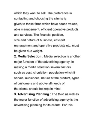 which they want to sell. The preference in
contacting and choosing the clients is
given to those firms which have sound values,
able management, efficient operative products
and services. The financial position,
size and nature of business, efficient
management and operative products etc. must
be given due weight.
2. Media Selection : Media selection is another
major function of the advertising agency. In
making a media selection several factors
such as cost, circulation, population which it
serves, audiences, nature of the product, types
of customers and above all needs of
the clients should be kept in mind.
3. Advertising Planning : The third as well as
the major function of advertising agency is the
advertising planning for its clients. For this
 