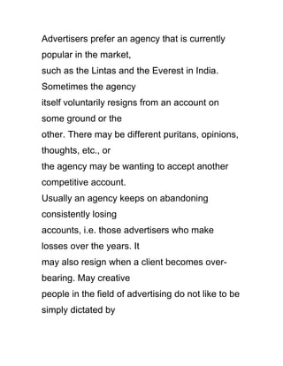 Advertisers prefer an agency that is currently
popular in the market,
such as the Lintas and the Everest in India.
Sometimes the agency
itself voluntarily resigns from an account on
some ground or the
other. There may be different puritans, opinions,
thoughts, etc., or
the agency may be wanting to accept another
competitive account.
Usually an agency keeps on abandoning
consistently losing
accounts, i.e. those advertisers who make
losses over the years. It
may also resign when a client becomes over-
bearing. May creative
people in the field of advertising do not like to be
simply dictated by
 