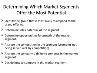 Determining Which Market Segments
Offer the Most Potential
 Identify the group that is most likely to respond to the
brand offering
 Determine sales potential of the segment
 Determine opportunities for growth of the market
segment.
 Analyze the competition in the segment (segments not
being served well by competition)
 Analyze the company’s ability to compete in the market
segment
 Decide how to compete in the market segment
 