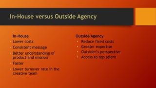 In-House versus Outside Agency
In-House
• Lower costs
• Consistent message
• Better understanding of
product and mission
• Faster
• Lower turnover rate in the
creative team
Outside Agency
• Reduce fixed costs
• Greater expertise
• Outsider’s perspective
• Access to top talent
 