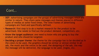 Cont..
• DEF: Advertising campaigns are the groups of advertising messages which are
similar in nature. They share same messages and themes placed in different
types of medias at some fixed times. The time frames of advertising
campaigns are fixed and specifically defined.
• Research: first step is to do a market research for the product to be
advertised. One needs to find out the product demand, competitors, etc.
• Know the target audience: one need to know who are going to buy the
product and who should be targeted.
• Deciding a proper theme: the theme for the campaign has to be decided as in
the colors to be used, the graphics should be similar or almost similar in all
ads, the music and the voices to be used, the designing of the ads, the way
the message will be delivered, the language to be used, jingles, etc.
 