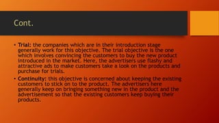 Cont.
• Trial: the companies which are in their introduction stage
generally work for this objective. The trial objective is the one
which involves convincing the customers to buy the new product
introduced in the market. Here, the advertisers use flashy and
attractive ads to make customers take a look on the products and
purchase for trials.
• Continuity: this objective is concerned about keeping the existing
customers to stick on to the product. The advertisers here
generally keep on bringing something new in the product and the
advertisement so that the existing customers keep buying their
products.
 