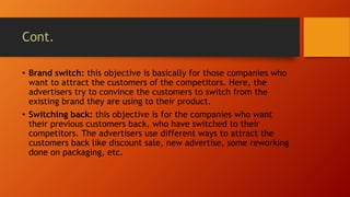 Cont.
• Brand switch: this objective is basically for those companies who
want to attract the customers of the competitors. Here, the
advertisers try to convince the customers to switch from the
existing brand they are using to their product.
• Switching back: this objective is for the companies who want
their previous customers back, who have switched to their
competitors. The advertisers use different ways to attract the
customers back like discount sale, new advertise, some reworking
done on packaging, etc.
 