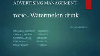 ADVERTISING MANAGEMENT
TOPIC:- Watermelon drink
GROUP MEMBERS
HIMANSHU SIKARWAR 16BBA0025
CHETAN KUMAWAT 16BBA0022
RUPESH MANDLOI 16BBA0101
VIJAY RAWAL 16BBA0076
DINESH BUSETY 16BBA00
 