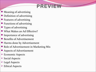 PREVIEW
Meaning of advertising
Definition of advertising
Features of advertising
Functions of advertising
Types of advertising
What Makes an Ad Effective?
Importance of advertising
Benefits of Advertisement
Harms done by Advertisement
Role of Advertisement in Marketing Mix
Aspects of Advertisement
 Economic Aspects
 Social Aspects
 Legal Aspects
 Ethical Aspects
 