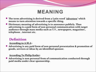 MEANING
 The term advertising is derived from a Latin word’ Advertere’ which
means to turn attention towards a specific thing.
 Dictionary meaning of advertising is to announce publicly. Thus
advertising is a paid form of non personal communication with target
audience through mass media such as T.V., newspapers, magazines ,
telephone , internet etc.
Definition
According to A.M.A:-
 Advertising is any paid form of non personal presentation & promotion of
goods, services or ideas by an identified sponsor.
According To Philip Kotler:
 Advertising is non personal from of communication conducted through
paid media under clear sponsorship.
 