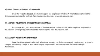 (II) SCOPE OF ADVERTISING BY DELIVERABLES
Once the budget is decided, the marketing plan can be projected further. A detailed scope of work that
deliverables require can be outlined. Agencies can now develop a proposed resource plan.
(III) SCOPE OF ADVERTISING BY ALLOCATING DELIVERABLES
For creative work, allocating the type of deliverables (​TV​, online, mobile, press, magazine​,​ etc) based on
the previous campaign requirements can be more insightful after the previous plan.
(IV) SCOPE OF ADVERTISING BY STRATEGY
Once the deliverables are allocated, advertising agencies can define the strategic requirements by brand or
category and develop a scope of work based on past requirements and remuneration for similar strategic
deliverables.
 