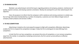 3. TO REMIND BUYERS
Marketer uses advertising to remind the buyers regarding existence of company, products, maintenance of
quality, superior services, and chasing customer-orientation. Mostly, the existing firms aim their advertising for this
objective.
Here, the purpose is to inform that the company is still in existence and serving customers in a better way.
Due to huge information bombarded by a number of companies, customers are more likely to forget name of
company and/or products and services it offers.
4. TO FACE COMPETITION
Advertising is treated as the most powerful weapon to fight with competitors effectively. Advertising
enables the firm to respond the competitors strongly. It helps the firm to distinguish its total offerings from
competitors.
In brief, the firm can face competition, can prevent the entry of competitors, or can remove competitors
away from the market. In competitive marketing environment, the firm cannot survive without an effective
advertisement.
 