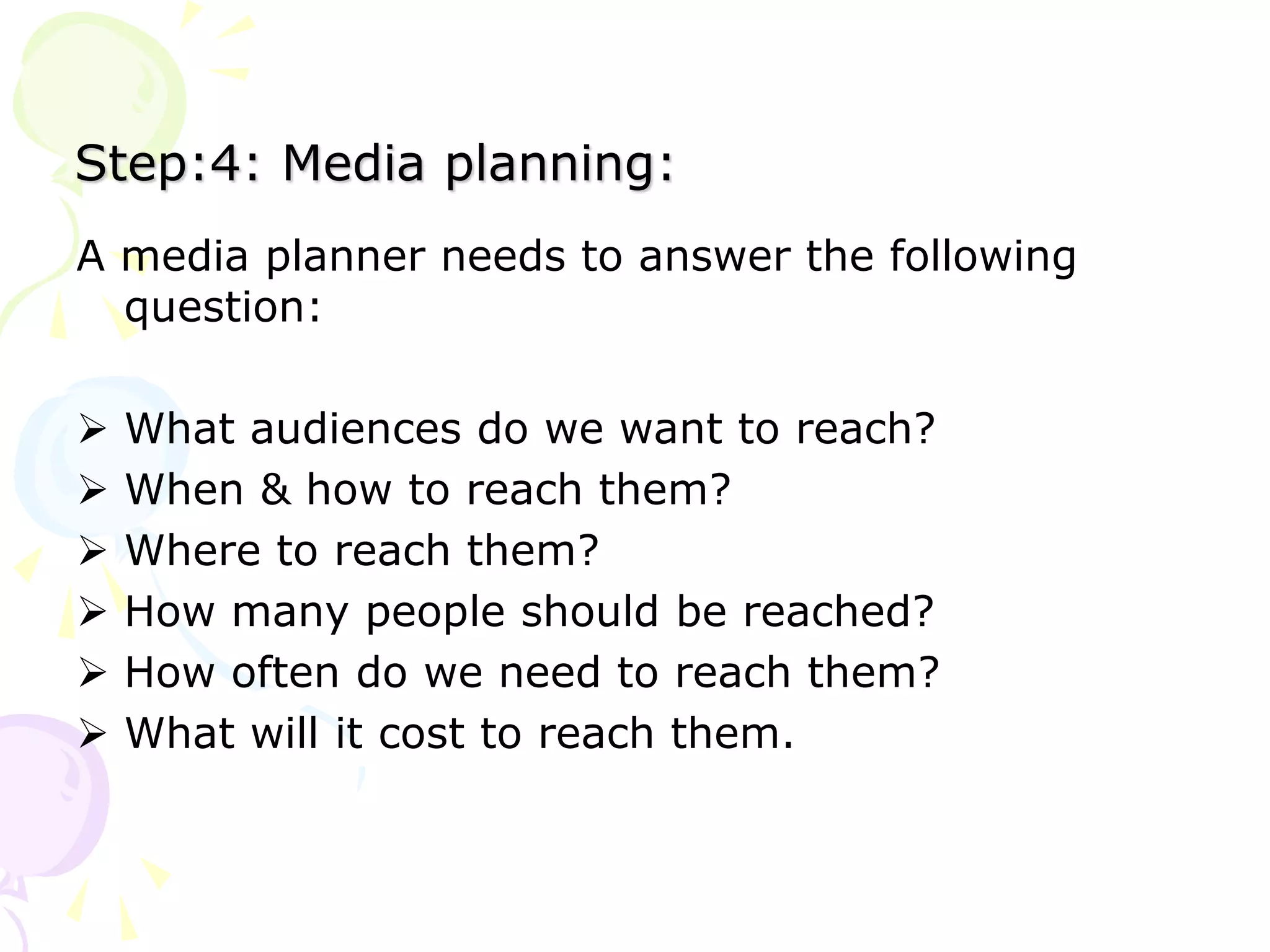 Step:4: Media planning:
A media planner needs to answer the following
question:
 What audiences do we want to reach?
 When & how to reach them?
 Where to reach them?
 How many people should be reached?
 How often do we need to reach them?
 What will it cost to reach them.
 