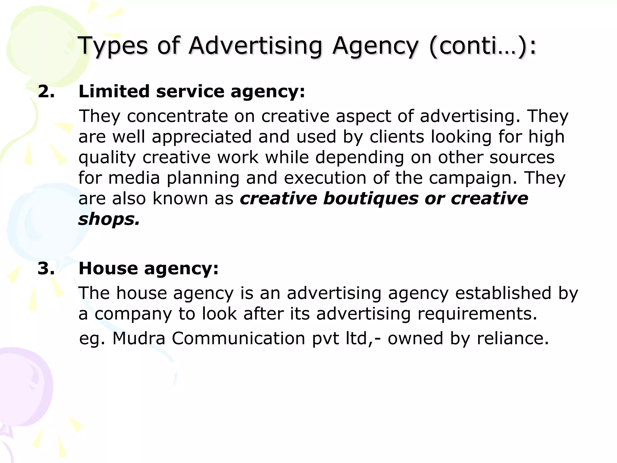 Types of Advertising Agency (conti…):
2. Limited service agency:
They concentrate on creative aspect of advertising. They
are well appreciated and used by clients looking for high
quality creative work while depending on other sources
for media planning and execution of the campaign. They
are also known as creative boutiques or creative
shops.
3. House agency:
The house agency is an advertising agency established by
a company to look after its advertising requirements.
eg. Mudra Communication pvt ltd,- owned by reliance.
 