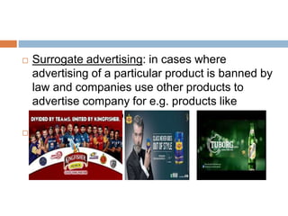  Surrogate advertising: in cases where
advertising of a particular product is banned by
law and companies use other products to
advertise company for e.g. products like
cigarettes, or alcohol.

 