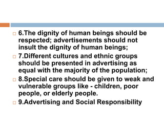  6.The dignity of human beings should be
respected; advertisements should not
insult the dignity of human beings;
 7.Different cultures and ethnic groups
should be presented in advertising as
equal with the majority of the population;
 8.Special care should be given to weak and
vulnerable groups like - children, poor
people, or elderly people.
 9.Advertising and Social Responsibility
 
