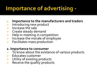 1. Importance to the manufacturers and traders
 Introducing new product
 Increase the sale
 Create steady demand
 Help in meeting in competition
 Increase the morale of employee
 Facilitates mass production
2. Importance to consumer
 To know about the existence of various products
 Educates customer
 Utility of existing products
 Receive the quality products
 