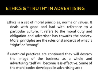 Ethics is a set of moral principles, norms or values. It
deals with good and bad with reference to a
particular culture. It refers to the moral duty and
obligation and advertiser has towards the society.
Moral principles are the rules or standards of what is
“right” or “wrong”.
If unethical practices are continued they will destroy
the image of the business as a whole and
advertising itself will become less effective. Some of
the moral codes developed in advertising are :
 