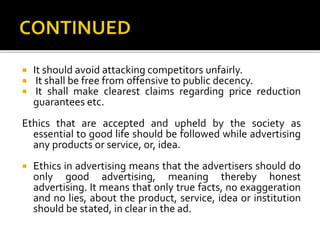  It should avoid attacking competitors unfairly.
 It shall be free from offensive to public decency.
 It shall make clearest claims regarding price reduction
guarantees etc.
Ethics that are accepted and upheld by the society as
essential to good life should be followed while advertising
any products or service, or, idea.
 Ethics in advertising means that the advertisers should do
only good advertising, meaning thereby honest
advertising. It means that only true facts, no exaggeration
and no lies, about the product, service, idea or institution
should be stated, in clear in the ad.
 