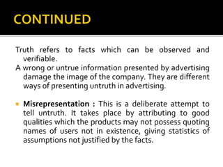 Truth refers to facts which can be observed and
verifiable.
A wrong or untrue information presented by advertising
damage the image of the company. They are different
ways of presenting untruth in advertising.
 Misrepresentation : This is a deliberate attempt to
tell untruth. It takes place by attributing to good
qualities which the products may not possess quoting
names of users not in existence, giving statistics of
assumptions not justified by the facts.
 
