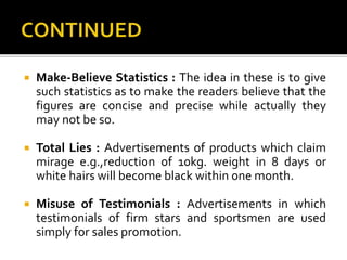  Make-Believe Statistics : The idea in these is to give
such statistics as to make the readers believe that the
figures are concise and precise while actually they
may not be so.
 Total Lies : Advertisements of products which claim
mirage e.g.,reduction of 10kg. weight in 8 days or
white hairs will become black within one month.
 Misuse of Testimonials : Advertisements in which
testimonials of firm stars and sportsmen are used
simply for sales promotion.
 