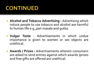  Alcohol and Tobacco Advertising : Advertising which
induce people to use tobacco and alcohol are harmful
to human life e.g.,pan masala and gutka.
 Vulgar Taste : Advertisements in which undue
importance is given to women or sex objects are
unethical.
 Awards / Prizes : Advertisements wherein consumers
are asked to send entries against which awards /prizes
and free gifts are offered are unethical.
 