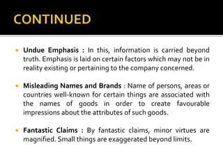  Undue Emphasis : In this, information is carried beyond
truth. Emphasis is laid on certain factors which may not be in
reality existing or pertaining to the company concerned.
 Misleading Names and Brands : Name of persons, areas or
countries well-known for certain things are associated with
the names of goods in order to create favourable
impressions about the attributes of such goods.
 Fantastic Claims : By fantastic claims, minor virtues are
magnified. Small things are exaggerated beyond limits.
 