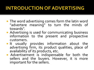 The word advertising comes form the latin word
"advertere meaning” to turn the minds of
towards".
 Advertising is used for communicating business
information to the present and prospective
customers.
 It usually provides information about the
advertising firm, its product qualities, place of
availability of its products, etc.
 Advertisement is indispensable for both the
sellers and the buyers. However, it is more
important for the sellers.
 