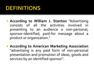  According to William J. Stanton "Advertising
consists of all the activities involved in
presenting to an audience a non-personal,
sponsor-identified, paid-for message about a
product or organization.“
 According to American Marketing Association
"advertising is any paid form of non-personal
presentation and promotion of ideas, goods and
services by an identified sponsor".
 
