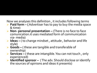 Now we analyses this definition , it includes following terms
 Paid form – ( Advertiser has to pay to buy the media space
& time)
 Non- personal presentation – (There is no face to face
comunication.it uses mediated form of communication
via- media)
 Ideas – ( to change mindset , attitude , behavior and life
style)
 Goods – ( these are tangible and transferable of
ownership)
 Services – ( these are intangible.You can not touch , only
experienced)
 Identified sponsor – (The adv. Should disclose or identify
the sources of opinions and ideas it presents)
 