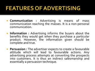  Communication : Advertising is means of mass
communication reaching the masses. It is a non-personal
communication.
 Information : Advertising informs the buyers about the
benefits they would get when they purchase a particular
product. However, the information given should be
complete and true.
 Persuasion : The advertiser expects to create a favourable
attitude which will lead to favourable actions. Any
advertising process attempts at converting the prospects
into customers. It is thus an indirect salesmanship and
essentially a persuasion technique.
 