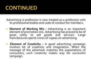 Advertising is profession is now treated as a profession with
its professional bodies and code of conduct for members.
 Element of Marking Mix : Advertising is an important
element of promotion mix. Advertising has proved to be of
great utility to sell goods and services. Large
manufactures spend crores of rupees on advertising.
 Element of Creativity : A good advertising campaign
involves lot of creativity and imagination. When the
message of the advertiser matches the expectations of
consumers, such creativity makes way for successful
campaign.
 