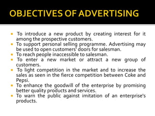  To introduce a new product by creating interest for it
among the prospective customers.
 To support personal selling programme. Advertising may
be used to open customers' doors for salesman.
 To reach people inaccessible to salesman.
 To enter a new market or attract a new group of
customers.
 To light competition in the market and to increase the
sales as seen in the fierce competition between Coke and
Pepsi.
 To enhance the goodwill of the enterprise by promising
better quality products and services.
 To warn the public against imitation of an enterprise's
products.
 