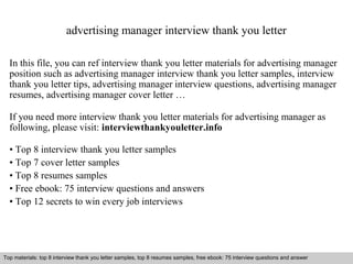 advertising manager interview thank you letter 
In this file, you can ref interview thank you letter materials for advertising manager 
position such as advertising manager interview thank you letter samples, interview 
thank you letter tips, advertising manager interview questions, advertising manager 
resumes, advertising manager cover letter … 
If you need more interview thank you letter materials for advertising manager as 
following, please visit: interviewthankyouletter.info 
• Top 8 interview thank you letter samples 
• Top 7 cover letter samples 
• Top 8 resumes samples 
• Free ebook: 75 interview questions and answers 
• Top 12 secrets to win every job interviews 
Top materials: top 8 interview thank you letter samples, top 8 resumes samples, free ebook: 75 interview questions and answer 
Interview questions and answers – free download/ pdf and ppt file 
 