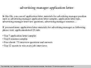 advertising manager application letter 
In this file, you can ref application letter materials for advertising manager position 
such as advertising manager application letter samples, application letter tips, 
advertising manager interview questions, advertising manager resumes… 
If you need more application letter materials for advertising manager as following, 
please visit: applicationletter123.info 
• Top 7 application letter samples 
• Top 8 resumes samples 
• Free ebook: 75 interview questions and answers 
• Top 12 secrets to win every job interviews 
Top materials: top 7 application letter samples, top 8 resumes samples, free ebook: 75 interview questions and answer 
Interview questions and answers – free download/ pdf and ppt file 
 