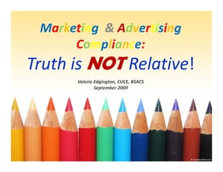 Marketing & Advertising
           & A
           &           g 
      Compliance:
Truth is NOT Relative
             Relative! 
       Valerie Edgington, CUCE, BSACS
               September 2009
 
