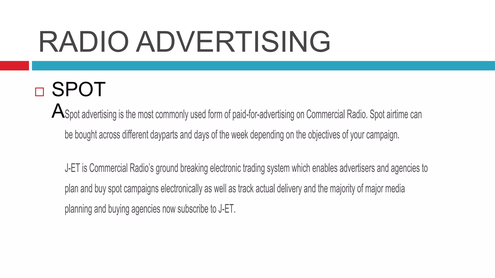RADIO ADVERTISING
 SPOT
ADVERTISINGSpot advertising is the most commonly used form of paid-for-advertising on Commercial Radio. Spot airtime can
be bought across different dayparts and days of the week depending on the objectives of your campaign.
J-ET is Commercial Radio’s ground breaking electronic trading system which enables advertisers and agencies to
plan and buy spot campaigns electronically as well as track actual delivery and the majority of major media
planning and buying agencies now subscribe to J-ET.
 